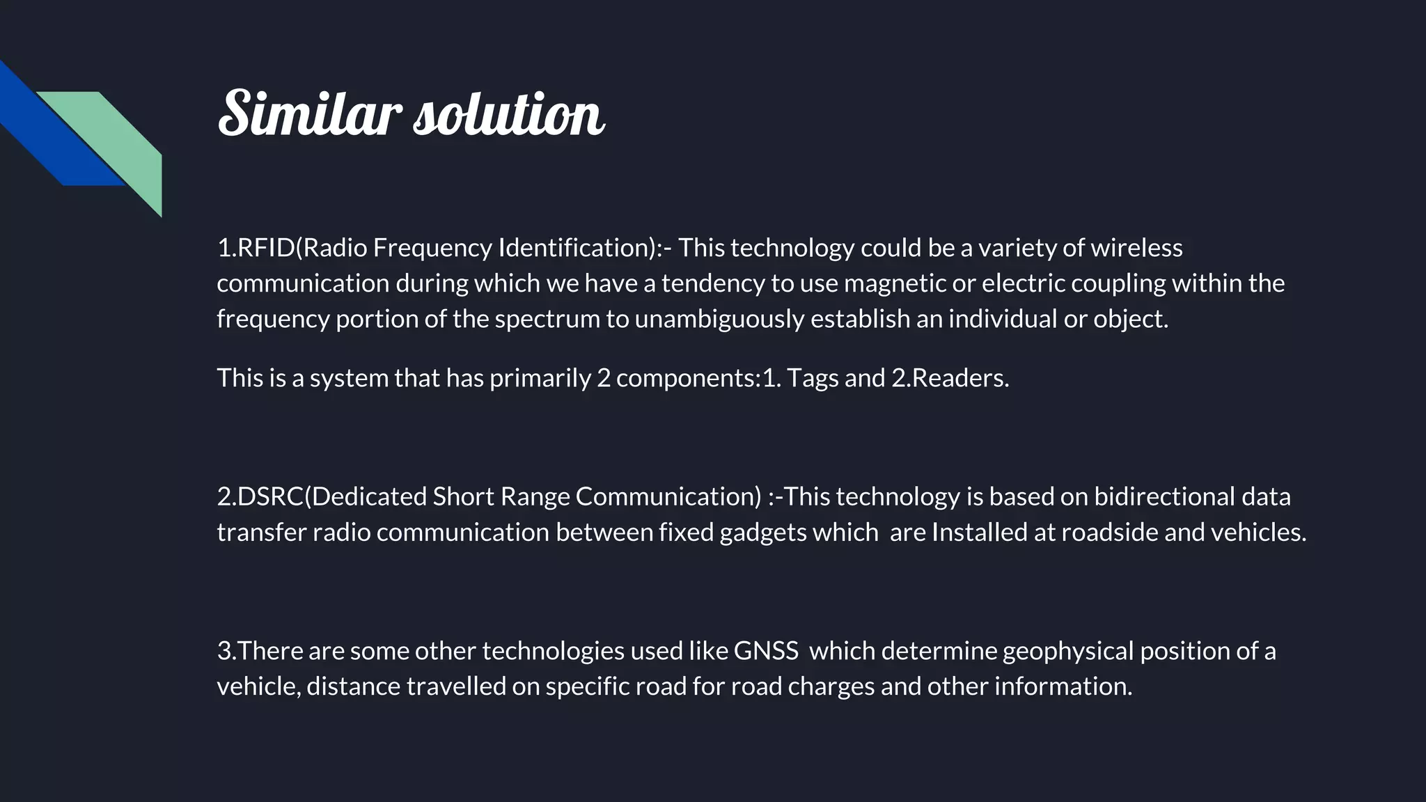 Similar solution
1.RFID(Radio Frequency Identification):- This technology could be a variety of wireless
communication during which we have a tendency to use magnetic or electric coupling within the
frequency portion of the spectrum to unambiguously establish an individual or object.
This is a system that has primarily 2 components:1. Tags and 2.Readers.
2.DSRC(Dedicated Short Range Communication) :-This technology is based on bidirectional data
transfer radio communication between fixed gadgets which are Installed at roadside and vehicles.
3.There are some other technologies used like GNSS which determine geophysical position of a
vehicle, distance travelled on specific road for road charges and other information.
 