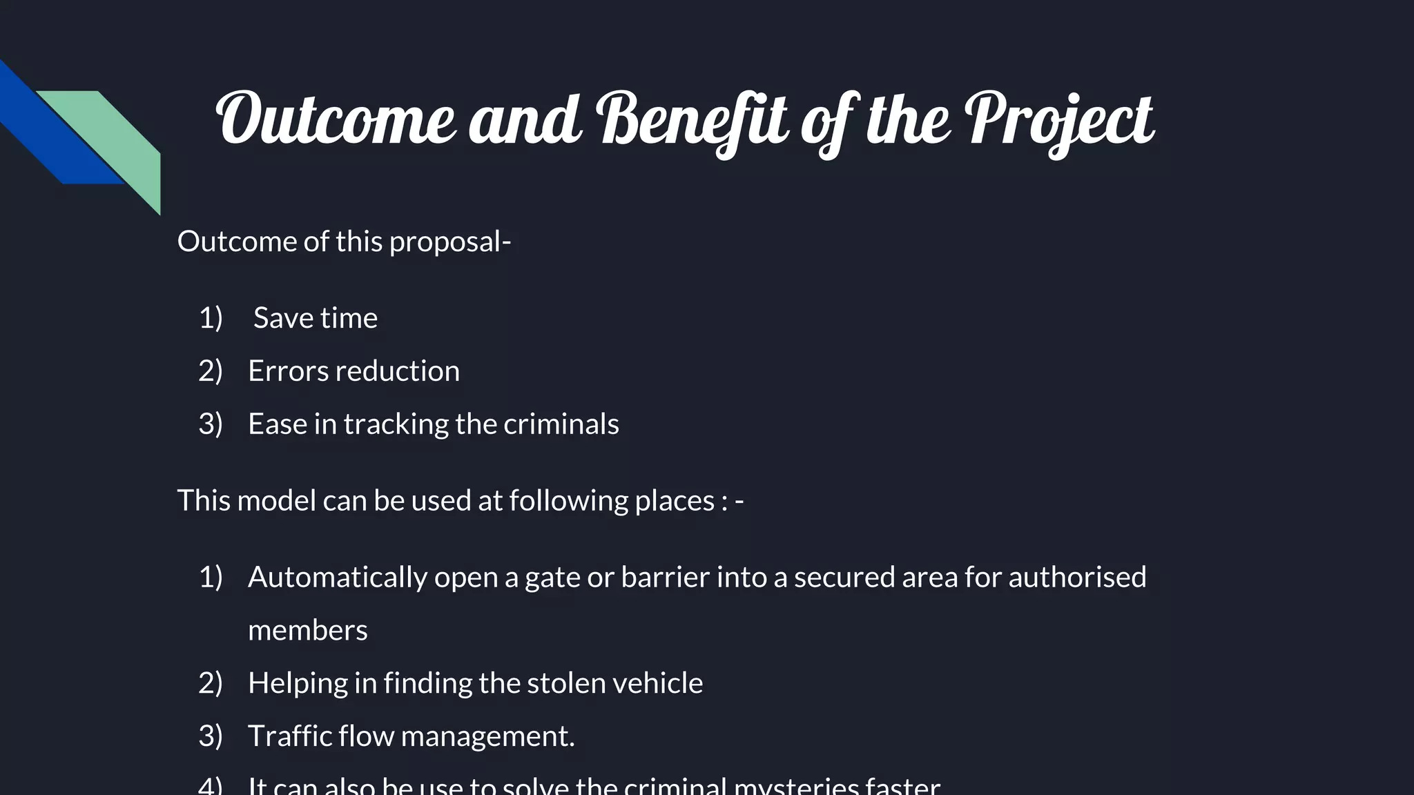 Outcome and Benefit of the Project
Outcome of this proposal-
1) Save time
2) Errors reduction
3) Ease in tracking the criminals
This model can be used at following places : -
1) Automatically open a gate or barrier into a secured area for authorised
members
2) Helping in finding the stolen vehicle
3) Traffic flow management.
 