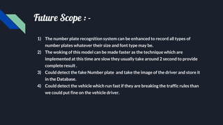 Future Scope : -
1) The number plate recognition system can be enhanced to record all types of
number plates whatever their size and font type may be.
2) The woking of this model can be made faster as the technique which are
implemented at this time are slow they usually take around 2 second to provide
complete result .
3) Could detect the fake Number plate and take the image of the driver and store it
in the Database.
4) Could detect the vehicle which run fast if they are breaking the traffic rules than
we could put fine on the vehicle driver.
 