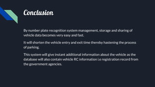 Conclusion
By number plate recognition system management, storage and sharing of
vehicle data becomes very easy and fast.
It will shorten the vehicle entry and exit time thereby hastening the process
of parking.
This system will give instant additional information about the vehicle as the
database will also contain vehicle RC information i.e registration record from
the government agencies.
 