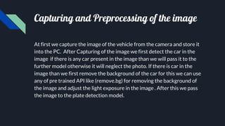 Capturing and Preprocessing of the image
At first we capture the image of the vehicle from the camera and store it
into the PC. After Capturing of the image we first detect the car in the
image if there is any car present in the image than we will pass it to the
further model otherwise it will neglect the photo. If there is car in the
image than we first remove the background of the car for this we can use
any of pre trained API like (remove.bg) for removing the background of
the image and adjust the light exposure in the image . After this we pass
the image to the plate detection model.
 