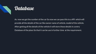 Database
As now we get the number of the car So now we can pass this to a API which will
provide all the details of the car like owner name of vehicle, model of the vehicle.
After getting all the details of the vehicle it will store these details in a entry
Database of the place So that it can be use in further time at the requirement.
 