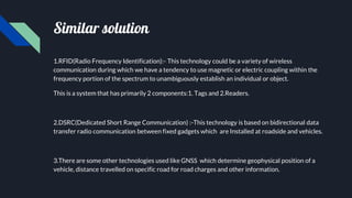 Similar solution
1.RFID(Radio Frequency Identification):- This technology could be a variety of wireless
communication during which we have a tendency to use magnetic or electric coupling within the
frequency portion of the spectrum to unambiguously establish an individual or object.
This is a system that has primarily 2 components:1. Tags and 2.Readers.
2.DSRC(Dedicated Short Range Communication) :-This technology is based on bidirectional data
transfer radio communication between fixed gadgets which are Installed at roadside and vehicles.
3.There are some other technologies used like GNSS which determine geophysical position of a
vehicle, distance travelled on specific road for road charges and other information.
 