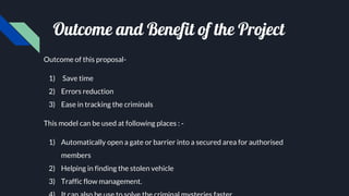 Outcome and Benefit of the Project
Outcome of this proposal-
1) Save time
2) Errors reduction
3) Ease in tracking the criminals
This model can be used at following places : -
1) Automatically open a gate or barrier into a secured area for authorised
members
2) Helping in finding the stolen vehicle
3) Traffic flow management.
 