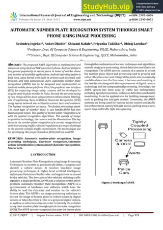 International Research Journal of Engineering and Technology (IRJET) e-ISSN: 2395 -0056
Volume: 04 Issue: 03 | Mar -2017 www.irjet.net p-ISSN: 2395-0072
© 2017, IRJET | Impact Factor value: 5.181 | ISO 9001:2008 Certified Journal | Page 974
AUTOMATIC NUMBER PLATE RECOGNITION SYSTEM THROUGH SMART
PHONE USING IMAGE PROCESSING
Ravindra Jogekar1, Anket Dhoble2, Shiwani Kakde3, Priyanka Taklikar4, Dhiraj Larokar5
1Professor, Dept. Of Computer Science & Engineering, PJLCE, Maharashtra, India
2345Student, Dept. Of Computer Science & Engineering, PJLCE, Maharashtra, India
---------------------------------------------------------------------***---------------------------------------------------------------------
Abstract: The proposed ANPR algorithm is implemented and
simulated using Android SDK on a smart phone. Androidplatform
has gained popularity in recent years in terms of market share
and number of available applications. Androidoperatingsystemis
built on a Linux kernel with built-in services such as email, web
browser, and map applications. Here, automatic number plate
recognition (ANPR) has to be designed and implemented on
Android mobile phone platform. First, thegraphicaluserinterface
(GUI) for capturing image using camera will be developed to
acquire vehicle plate number in India. Second, the pre-processing
of raw image will be done using contrast enhancement, filtering,
and straightening. Next, an Optical Character Recognition (OCR)
using neural network was utilized to extract texts and numbers.
The highest recognition accuracy. The fastest processing speed.
The most type of number plate it can handle.ANPR has two
technological issues: The quality of license plate recognition s/w
with its applied recognition algorithms. The quality of image
acquisition technology, the camera and the illumination. The key
factor is the number plate recognition s/w.correct recognition of
vehicles violating traffic rules andregulationsisamajorchallenge
in the present complex traffic environment. The technologies use
for developing this project based on JAVA,Android andPhP.
KEYWORDS: Automatic number-plate recognition, Image
processing techniques, Character recognition,Automatic
vehicle identification system,optical Character Recognition,
Neural nets.
I. INTRODUCTION
Automatic Number Plate Recognition using Image Processing
Techniques is a system to automatically detect, recognize and
identify a vehicle details .It involves low-level image
processing techniques & higher level artificial intelligence
techniques.Violation of traffic rules and regulationsincreased
by the vehicles. The detection of the vehicles violating traffic
signals is a major problem. ANPR acts a solution for the above
problem. Automatic Number Plate Recognition (ANPR) is a
systemconsist of hardware and software which have the
ability to read the character and number on the vehicle’s
license plate. The ANPR is an image processing technique to
extract the image of license plate on vehicle taken by digital
camera or taken by either a color or a grayscaledigital camera,
as well as an infrared camera in order to identify the vehicles
using their number platethroughoptical characterrecognition
(OCR).The ANPR system recognizescharacterthelicense plate
through thecombinationofvarioustechniquesandalgorithms,
namely image pre-processing, object detection and character
recognition. The ANPR system consists of a camera to detect
the number plate object and processing unit to process and
extract the characters andinterpretthepixelsintonumerically
readable characters. Furthermore, it became much exciting in
the last decade along with the improvement of digital camera
technology and the computational processing . Nowadays, the
ANPR system has been used in traffic law enforcement,
including speed prosecution, stolen car detection and border
monitoring. It can be applied also for building management,
such as parking lots and gate control. Commonly, the ANPR
systems are being used for various access control and traffic
law enforcement, namely toll gate access, parking area access,
speed trap and traffic light tress passing.
Figure.1 Working of ANPR
Camera
& OCR
Tightly-
Coupled
Processing
Police
Cars
Alerts
 