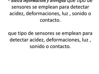 - Busca información y averigua que tipo de
sensores se emplean para detectar
acidez, deformaciones, luz , sonido o
contacto.
que tipo de sensores se emplean para
detectar acidez, deformaciones, luz ,
sonido o contacto.
 