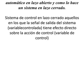 automático en lazo abierto y como lo hace
un sistema en lazo cerrado.
Sistema de control en lazo cerrado aquellos
en los que la señal de salida del sistema
(variablecontrolada) tiene efecto directo
sobre la acción de control (variable de
control)
 
