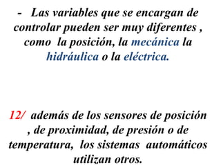 - Las variables que se encargan de
controlar pueden ser muy diferentes ,
como la posición, la mecánica la
hidráulica o la eléctrica.
12/ además de los sensores de posición
, de proximidad, de presión o de
temperatura, los sistemas automáticos
utilizan otros.
 