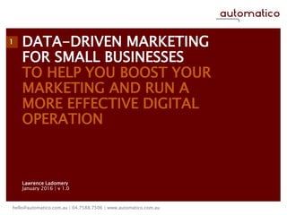 DATA-DRIVEN MARKETING
FOR SMALL BUSINESSES
TO HELP YOU BOOST YOUR
MARKETING AND RUN A
MORE EFFECTIVE DIGITAL
OPERATION
Lawrence Ladomery
January 2016 | v 1.0
hello@automatico.com.au | 04.7588.7506 | www.automatico.com.au
1
 