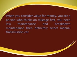 When you consider value for money, you are a
person who thinks on mileage first, you need
low maintenance and breakdown
maintenance then definitely select manual
transmission car.
 