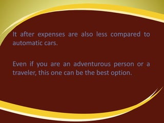 It after expenses are also less compared to
automatic cars.
Even if you are an adventurous person or a
traveler, this one can be the best option.
 