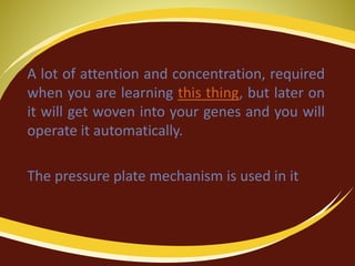 A lot of attention and concentration, required
when you are learning this thing, but later on
it will get woven into your genes and you will
operate it automatically.
The pressure plate mechanism is used in it
 