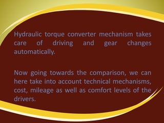 Hydraulic torque converter mechanism takes
care of driving and gear changes
automatically.
Now going towards the comparison, we can
here take into account technical mechanisms,
cost, mileage as well as comfort levels of the
drivers.
 