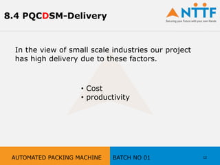 In the view of small scale industries our project
has high delivery due to these factors.
• Cost
• productivity
12AUTOMATED PACKING MACHINE BATCH NO 01
8.4 PQCDSM-Delivery
 