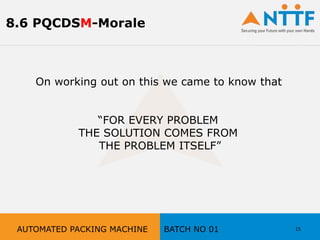On working out on this we came to know that
“FOR EVERY PROBLEM
THE SOLUTION COMES FROM
THE PROBLEM ITSELF”
15AUTOMATED PACKING MACHINE BATCH NO 01
8.6 PQCDSM-Morale
 