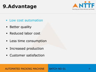 16
9.Advantage
 Better quality
 Reduced labor cost
 Less time consumption
 Increased production
 Customer satisfaction
AUTOMATED PACKING MACHINE BATCH NO 01
 Low cost automation
 
