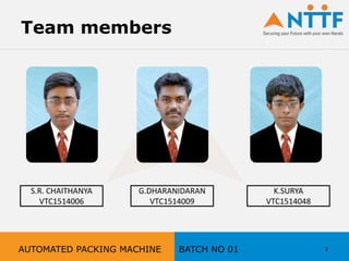 Team members
S.R. CHAITHANYA
VTC1514006
G.DHARANIDARAN
VTC1514009
K.SURYA
VTC1514048
2AUTOMATED PACKING MACHINE BATCH NO 01
 