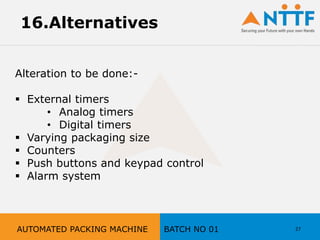 27
16.Alternatives
Alteration to be done:-
 External timers
• Analog timers
• Digital timers
 Varying packaging size
 Counters
 Push buttons and keypad control
 Alarm system
AUTOMATED PACKING MACHINE BATCH NO 01
 