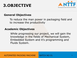3.OBJECTIVE
General Objectives
Academic Objectives
To reduce the man power in packaging field and
to increase the productivity
While progressing our project, we will gain the
knowledge in the fields of Mechanical System,
Embedded System and it’s programming and
Fluids System.
3AUTOMATED PACKING MACHINE BATCH NO 01
 
