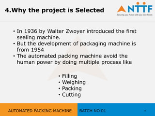4.Why the project is Selected
• In 1936 by Walter Zwoyer introduced the first
sealing machine.
• But the development of packaging machine is
from 1954
• The automated packing machine avoid the
human power by doing multiple process like
• Filling
• Weighing
• Packing
• Cutting
4AUTOMATED PACKING MACHINE BATCH NO 01
 