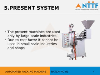 5.PRESENT SYSTEM
• The present machines are used
only by large scale industries.
• Due to cost factor it cannot be
used in small scale industries
and shops
5AUTOMATED PACKING MACHINE BATCH NO 01
 