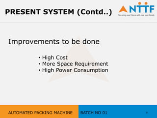 Improvements to be done
• High Cost
• More Space Requirement
• High Power Consumption
6
PRESENT SYSTEM (Contd..)
AUTOMATED PACKING MACHINE BATCH NO 01
 