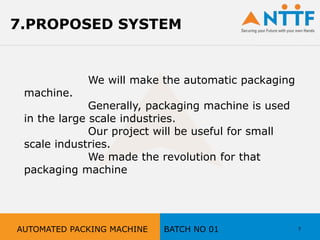 We will make the automatic packaging
machine.
Generally, packaging machine is used
in the large scale industries.
Our project will be useful for small
scale industries.
We made the revolution for that
packaging machine
7
7.PROPOSED SYSTEM
AUTOMATED PACKING MACHINE BATCH NO 01
 