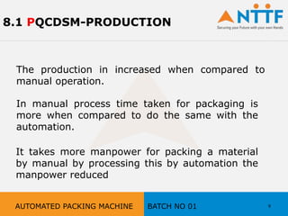 8.1 PQCDSM-PRODUCTION
The production in increased when compared to
manual operation.
In manual process time taken for packaging is
more when compared to do the same with the
automation.
It takes more manpower for packing a material
by manual by processing this by automation the
manpower reduced
9AUTOMATED PACKING MACHINE BATCH NO 01
 