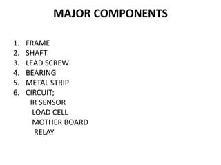 MAJOR COMPONENTS
1. FRAME
2. SHAFT
3. LEAD SCREW
4. BEARING
5. METAL STRIP
6. CIRCUIT;
IR SENSOR
LOAD CELL
MOTHER BOARD
RELAY
 