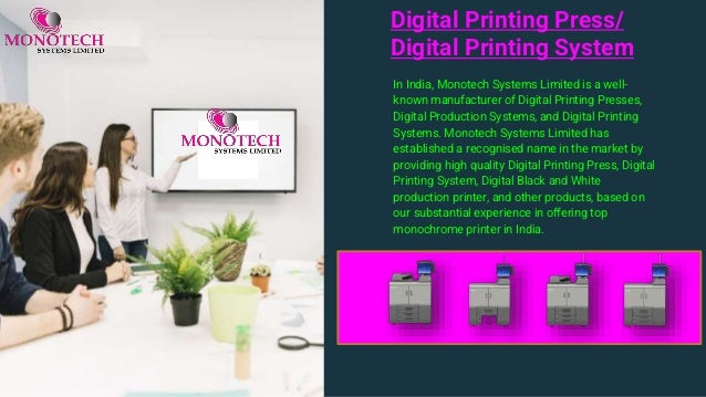 Digital Printing Press/
Digital Printing System
In India, Monotech Systems Limited is a well-
known manufacturer of Digital Printing Presses,
Digital Production Systems, and Digital Printing
Systems. Monotech Systems Limited has
established a recognised name in the market by
providing high quality Digital Printing Press, Digital
Printing System, Digital Black and White
production printer, and other products, based on
our substantial experience in offering top
monochrome printer in India.
 