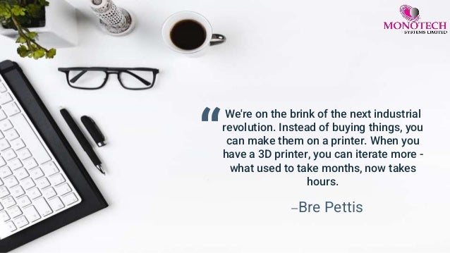 “
We're on the brink of the next industrial
revolution. Instead of buying things, you
can make them on a printer. When you
have a 3D printer, you can iterate more -
what used to take months, now takes
hours.
—Bre Pettis
 