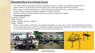 Dependent/Stack Car Parking System
 This system features a pallet that is lifted up and then after the car is loaded. Thus additional parking can be
made available in the space below the loaded pallet. Both indoor and outdoor installation is possible.
 These systems are electromechanically or hydraulically operated. Preferably these systems are valet parking
systems. Mostly preferred in residential complexes, IT Parks and Hotels.
 Stackers are aimed to double the parking space above ground / basement type parking.
Stack Car Parking System
 Technical Specification
Car length : 5000 mm
Width : 2100 mm
Height : 1500 mm, 1700 mm , 2000 mm
Weight : 2000 Kg
 There is saving in space, construction cost, lighting, fire fighting, etc; the systems allow very fast parking-in and parking-
out time, safety and security of the cars, reduced air pollution, and need little maintenance. life cycles of parking systems
are 15-20 years but they may be extended to 30 years with good maintenance.
 