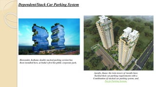 Dependent/Stack Car Parking System
Biowonder, Kolkata: double stacked parking version has
Been installed here, at India's first bio-philic corporate park.
Auralis, thane: the twin towers of Auralis have
Tackled their car parking requirements with a
Combination of stacked car parking system, and
Puzzle Parking System,
 