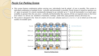 Puzzle Car Parking System
 This system features combination pallets carrying cars, individually load & unload of cars is possible. This system is
individual combination of multiple levels, vertically and horizontally is possible. Puzzle System is aimed for optimum use
of space on ground. It is electro mechanically designed to go vertically up to 7 levels & horizontally to as much space
available on ground. Here the cars move vertically and horizontally like a puzzle, till the car required comes to the lower
level where it is driven out. Installed in basements, rooftops, under stilts, open grounds, terraces, driveways etc.
 The system is designed in the form of a matrix of rows and columns such as 2 x 2 or 2 x 3 etc in which out of the total
number of available spots.
Puzzle Car Parking System
 