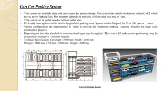 Cart Car Parking System
 This system has multiple entry and exits as per the project design. This system has inbuilt mechanism called CART which
moved every Parking floor. The numbers depends on total nos. of floors and total nos. of cars.
 This system can be pallet based or without pallet also.
 Preferably these system can be used in longitudinal parking areas. System can be designed for 50 to 100 cars or more.
 Various configuration are implemented in order to provide the maximum parking capacity. Suitable for large scale
construction projects.
 Depending on land size standard or cross-sectional types may be applied. The vertical lift and entrance positioning may be
designed according to a customer request.
 Technical Specification Car length : 5000 mm Width : 2100 mm
Height : 1500 mm, 1700 mm , 2000 mm Weight : 2000 Kg
Cart Car Parking System
 