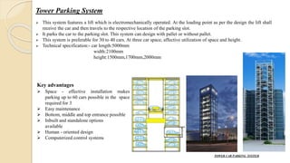 Tower Parking System
 This system features a lift which is electromechanically operated. At the loading point as per the design the lift shall
receive the car and then travels to the respective location of the parking slot.
 It parks the car to the parking slot. This system can design with pallet or without pallet.
 This system is preferable for 30 to 40 cars. At three car space, affective utilization of space and height.
 Technical specification:- car length:5000mm
width:2100mm
height:1500mm,1700mm,2000mm
TOWER CAR PARKING SYSTEM
Key advantages
 Space - effective installation makes
parking up to 60 cars possible in the space
required for 3
 Easy maintenance
 Bottom, middle and top entrance possible
 Inbuilt and standalone options
available
 Human - oriented design
 Computerized control systems
 