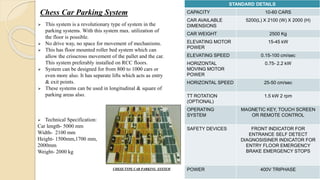 Chess Car Parking System
CHESS TYPE CAR PARKING SYSTEM
STANDARD DETAILS
CAPACITY 10-60 CARS
CAR AVAILABLE
DIMENSIONS
5200(L) X 2100 (W) X 2000 (H)
CAR WEIGHT 2500 Kg
ELEVATING MOTOR
POWER
15-45 kW
ELEVATING SPEED 0.15-100 cm/sec
HORIZONTAL
MOVING MOTOR
POWER
0.75- 2.2 kW
HORIZONTAL SPEED 25-50 cm/sec
TT ROTATION
(OPTIONAL)
1.5 kW 2 rpm
OPERATING
SYSTEM
MAGNETIC KEY, TOUCH SCREEN
OR REMOTE CONTROL
SAFETY DEVICES FRONT INDICATOR FOR
ENTRANCE SELF DETECT
DIAGNOSISINER INDICATOR FOR
ENTRY FLOOR EMERGENCY
BRAKE EMERGENCY STOPS
POWER 400V TRIPHASE
 This system is a revolutionary type of system in the
parking systems. With this system max. utilization of
the floor is possible.
 No drive way, no space for movement of mechanisms.
 This has floor mounted roller bed system which can
allow the crisscross movement of the pallet and the car.
This system preferably installed on RCC floors.
 System can be designed for from 800 to 1000 cars or
even more also. It has separate lifts which acts as entry
& exit points.
 These systems can be used in longitudinal & square of
parking areas also.
 Technical Specification:
Car length- 5000 mm
Width- 2100 mm
Height- 1500mm,1700 mm,
2000mm
Weight- 2000 kg
 