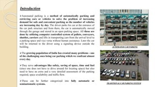Introduction
Automated parking is a method of automatically parking and
retrieving cars or vehicles to solve the problem of increasing
demand for safe and convenient parking as the number of vehicles
are increasing day by day. The driver parks his car at the entrance of
the car park structure and from there, the car is automatically moved
through the garage and stored in an open parking space. All these are
done by utilizing computer controlled system of pallets, conveyors,
shuttles, carriers and lifts in transporting cars from the arrival level to
a parking space and vice versa without human assistance. Later the car
will be returned to the driver using a signaling device outside the
building.
The growing population of India has created many problems - one
of the challenging ones being car parking which we confront almost
every day.
They serve advantages like safety, saving of space, time and fuel
(since one does not have to drive around for locating space) but also
need to have an extra and a very detailed assessment of the parking
required, space availability and traffic flow.
These can be further categorized into fully automatic or
semiautomatic systems.
AUTOMATED CAR PARKING
TRADITIONAL CAR PARKING SYSTEM
 