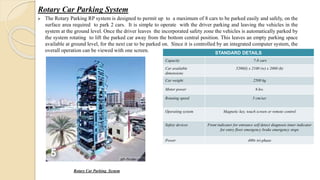 Rotary Car Parking System
 The Rotary Parking RP system is designed to permit up to a maximum of 8 cars to be parked easily and safely, on the
surface area required to park 2 cars. It is simple to operate with the driver parking and leaving the vehicles in the
system at the ground level. Once the driver leaves the incorporated safety zone the vehicles is automatically parked by
the system rotating to lift the parked car away from the bottom central position. This leaves an empty parking space
available at ground level, for the next car to be parked on. Since it is controlled by an integrated computer system, the
overall operation can be viewed with one screen.
Rotary Car Parking System
STANDARD DETAILS
Capacity 7-8 cars
Car available
dimensions
5200(l) x 2100 (w) x 2000 (h)
Car weight 2500 kg
Motor power 6 kw.
Rotating speed 5 cm/sec
Operating system Magnetic key, touch screen or remote control
Safety devices Front indicator for entrance self detect diagnosis inner indicator
for entry floor emergency brake emergency stops
Power 400v tri-phase
 