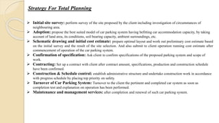 Strategy For Total Planning
 Initial site survey: perform survey of the site proposed by the client including investigation of circumstances of
neighbouring area.
 Adoption: propose the best suited model of car parking system having befitting car accommodation capacity, by taking
account of land area, its conditions, soil bearing capacity, ambient surroundings, etc.
 Schematic drawing and initial cost estimate: prepare optimal layout and work out preliminary cost estimate based
on the initial survey and the result of the site selection. And also submit to client operation running cost estimate after
commencement of operation of the car parking system.
 Confirmation of specification: Ask client to confirm specifications of the proposed parking system and scope of
work.
 Contracting: Set up a contract with client after contract amount, specifications, production and construction schedule
have been confirmed.
 Construction & Schedule control: establish administrative structure and undertake construction work in accordance
with progress schedule by placing top priority on safety.
 Turnover of Car Parking System: Turnover to the client the pertinent and completed car system as soon as
completion test and explanation on operation has been performed.
 Maintenance and management services: after completion and renewal of such car parking system.
 