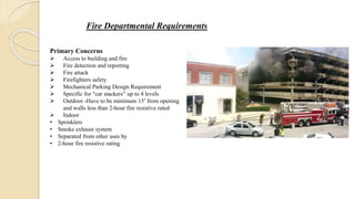 Fire Departmental Requirements
Primary Concerns
 Access to building and fire
 Fire detection and reporting
 Fire attack
 Firefighters safety
 Mechanical Parking Design Requirement
 Specific for “car stackers” up to 4 levels
 Outdoor -Have to be minimum 15’ from opening
and walls less than 2-hour fire resistive rated
 Indoor
• Sprinklers
• Smoke exhaust system
• Separated from other uses by
• 2-hour fire resistive rating
 