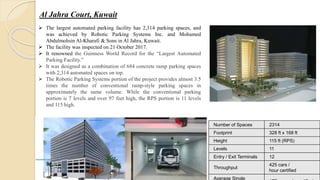 Al Jahra Court, Kuwait
 The largest automated parking facility has 2,314 parking spaces, and
was achieved by Robotic Parking Systems Inc. and Mohamed
Abdulmohsin Al-Kharafi & Sons in Al Jahra, Kuwait.
 The facility was inspected on 21 October 2017.
 It renowned the Guinness World Record for the “Largest Automated
Parking Facility.”
 It was designed as a combination of 684 concrete ramp parking spaces
with 2,314 automated spaces on top.
 The Robotic Parking Systems portion of the project provides almost 3.5
times the number of conventional ramp-style parking spaces in
approximately the same volume. While the conventional parking
portion is 7 levels and over 97 feet high, the RPS portion is 11 levels
and 115 high.
Number of Spaces 2314
Footprint 328 ft x 168 ft
Height 115 ft (RPS)
Levels 11
Entry / Exit Terminals 12
Throughput
425 cars /
hour certified
Average Single
 