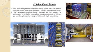Al Jahra Court, Kuwait
 Peak traffic throughput for this Robotic Parking System is 425 cars per hour
delivered through the 12 grade level entry / exit bays that service the garage.
 That’s a capacity to deliver almost 7 cars each and every minute. The
performance of the facility exceeded the contract requirements of 400 cars
per hour throughput and an average of 220 seconds single retrieval time.
 