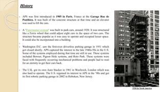  APS was first introduced in 1905 in Paris, France at the Garage Rue de
Ponthieu. It was built of the concrete structure at that time and an elevator
was used to lift the cars.
 A ‘Paternoster system‘ was built to park cars, around 1920. It was structured
like a Ferris wheel that could adjust eight cars in the space of two cars. The
structure became popular as it was easy to operate and occupied lesser space.
It could also be incorporated into a building
 .
 Washington D.C. saw the first-ever driverless parking garage in 1951 which
got closed shortly. APS captured the interest in the late 1940s-50s in the U.S.
Some of the systems employed during that time are still in use. These systems
included Bowser, Pigeon Hole systems, and Roto Park. These systems were
faced with frequently occurring mechanical problems and people had to wait
for an eternity to get their cars back.
 The U.K. got its own Auto Stacker in 1961 in Woolwich, London which was
also hard to operate. The U.S. regained its interest in APS in the ’90s and got
its first robotic parking garage in 2002 in Hoboken, New Jersey.
History
1950 In North America
 