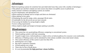 Advantages
Multi-level parking systems for sometime have provided relief since they come with a number of advantages –
The parked cars and their contents are more secure since there is no public access to parked cars
Only minimal ventilation and lighting systems are needed.
Lower maintenance and operational cost.
Minor parking lot damage such as scrapes and dents are eliminated.
More parking in less space.
Eliminating the need for ramps, aisles, passenger lifts & stairs.
Comfortable for the drivers & cars are more secured.
Cost saving for builders by saving height or depth.
Lower ceiling requirements
Dense depth-to-depth and bumper-to-bumper parking is possible.
Disadvantages
 This system has very good parking efficiency comparing to conventional system.
 Vehicle parking system is still time consuming.
 To park in upper story a helical pathway is made to drive on helical pathway for everyone is not comfortable.
 Efficiency of Parking system can be calculated by total volume available verses total stored volume.
 This system efficiency of this system is poor less than 20%.
 Infrastructure cost is high.
 Big staff is required to maintain.
 Overall parking cost is high.
 There may be fear of break down.
 It is not recommended for high peak hour volume facilities.
 