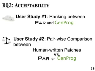 39
RQ2: Acceptability
User Study #1: Ranking between
PAR and GenProg
User Study #2: Pair-wise Comparison
between
Human-written Patches
Vs.
PAR or GenProg
 