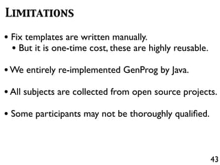 43
Limitations
• Fix templates are written manually.
• But it is one-time cost, these are highly reusable.
•We entirely re-implemented GenProg by Java.
•All subjects are collected from open source projects.
• Some participants may not be thoroughly qualiﬁed.
 