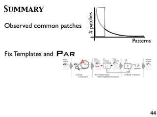 44
Summary
Observed common patches
#patches
Patterns
Fix Templates and PAR
if(lhs == DBL_MRK) lhs = ...;
if(lhs == undefined) {
lhs = strings[pc + 1];
}
Scriptable calleeScope = ...;
Buggy
Program
(a) Fault
Localization
+
-
+
-
+
+
(b) Template-based
Patch Candidate Generation
Fail
Pass
(c) Patch Evaluation
T
Repaired
Fix
Template
Patch
Candidate
Repaired
Program
Fault
Location
 