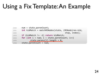 Using a Fix Template:An Example
24
1500 num = state.parenCount;
1501 int kidMatch = matchRENodes(state, (RENode)ren.kid,
1502 stop, index);
1503 if (kidMatch != 1) return kidMatch;
1504 for (int i = num; i < state.parenCount; i++)
1505 state.parens[i].length = 0;
1506 state.parenCount = num;
 