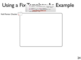 +
-
+Null Pointer Checker
Using a Fix Template:An Example
24
1500 num = state.parenCount;
1501 int kidMatch = matchRENodes(state, (RENode)ren.kid,
1502 stop, index);
1503 if (kidMatch != 1) return kidMatch;
1504 for (int i = num; i < state.parenCount; i++)
1505 state.parens[i].length = 0;
1506 state.parenCount = num;
 